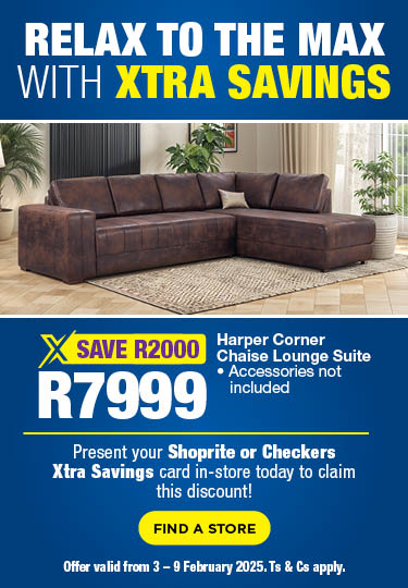 RELAX TO THE MAX WITH XTRA SAVINGS
        
                                    Present your Shoprite or Checkers Xtra Savings card in-store today to claim this discount! 
                                    
                                    R7999, SAVE R2000 Harper Corner Chaise Lounge Suite
                                    • Accessories not included
                                    
                                    Offer valid from 3 – 9 February 2025. Ts & Cs apply.