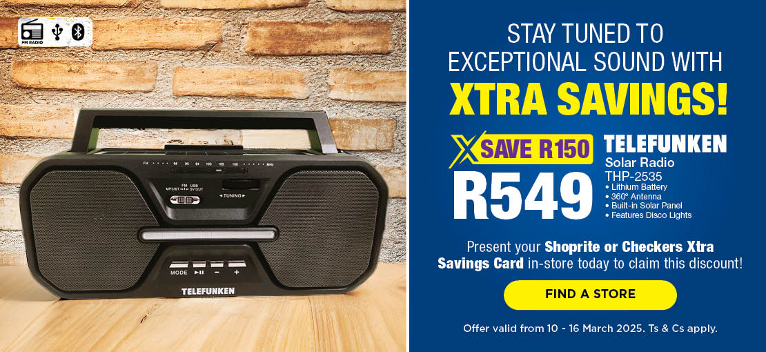 STAY TUNED TO EXCEPTIONAL SOUND WITH XTRA SAVINGS!
                            SAVE R150 
                            R549 
                            TELEFUNKEN SOLAR RADIO
                            THP-2535
                            PRESENT YOUR SHOPRITE OR CHECKERS XTRA SAVINGS CARD IN-STORE TODAY TO CLAIM THIS DISCOUNT!
                            OFFER VALID FROM 10-16 MARCH 2025. Ts & Cs apply. 