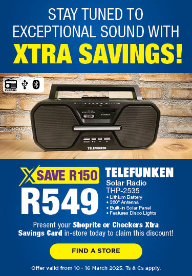 STAY TUNED TO EXCEPTIONAL SOUND WITH XTRA SAVINGS!
                            SAVE R150 
                            R549 
                            TELEFUNKEN SOLAR RADIO
                            THP-2535
                            PRESENT YOUR SHOPRITE OR CHECKERS XTRA SAVINGS CARD IN-STORE TODAY TO CLAIM THIS DISCOUNT!
                            OFFER VALID FROM 10-16 MARCH 2025. Ts & Cs apply. 